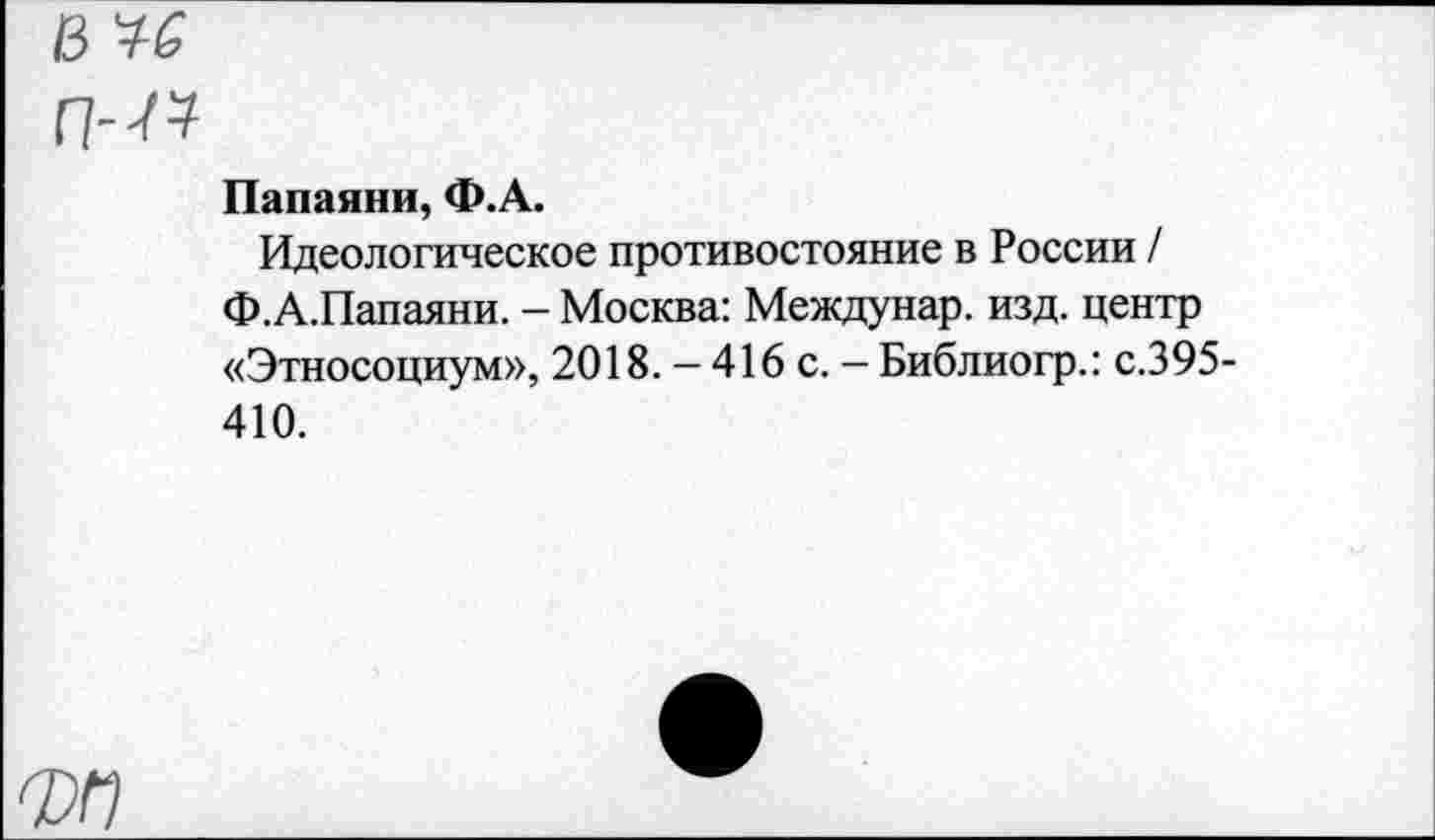 ﻿в че
ГН?
Папаяни, Ф.А.
Идеологическое противостояние в России / Ф.А.Папаяни. - Москва: Междунар. изд. центр «Этносоциум», 2018. - 416 с. - Библиогр.: с.395-410.
